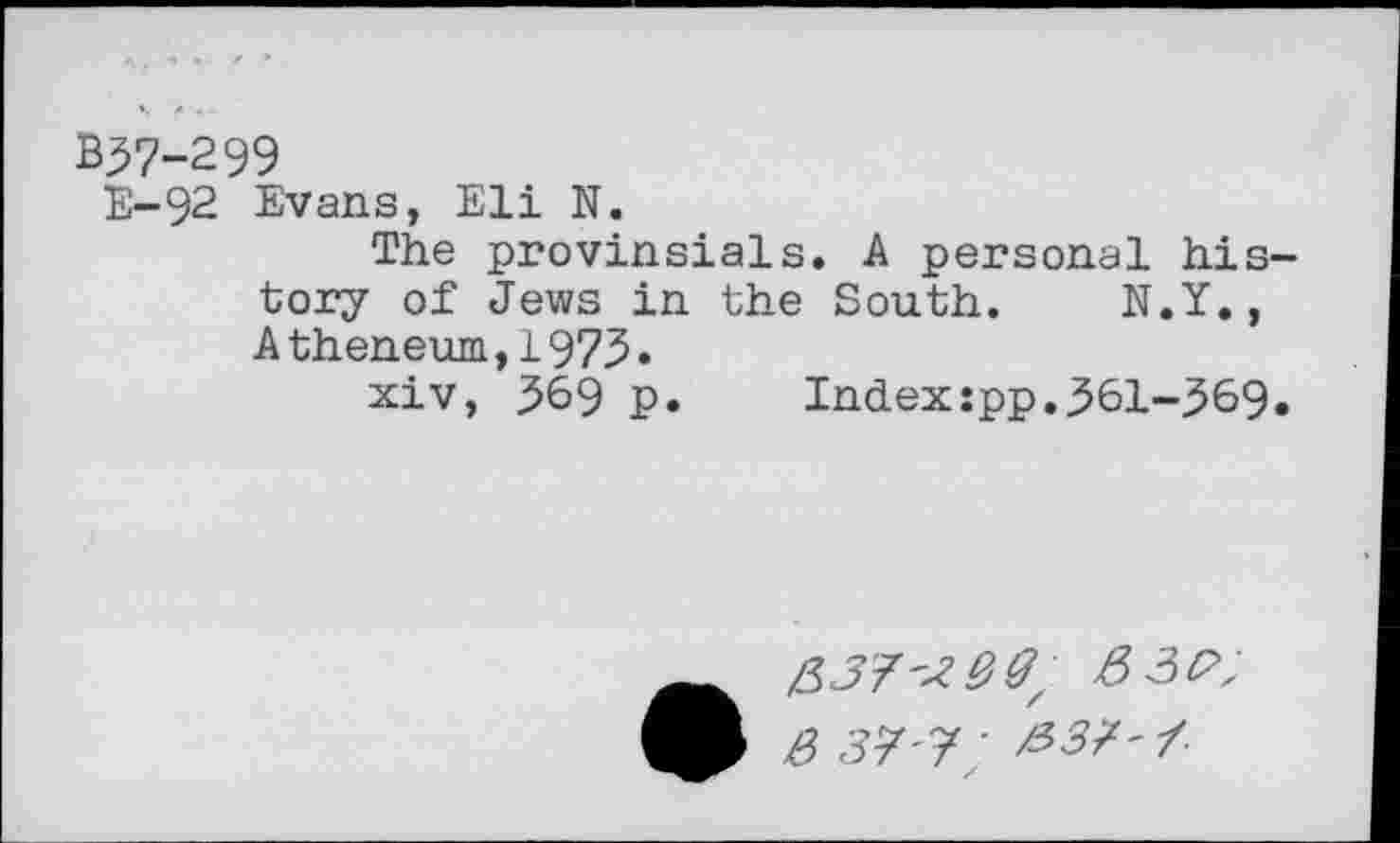 ﻿B37-299
E-92 Evans, Eli N.
The provinsials. A personal his tory of Jews in the South. N.Y., Atheneum,1973*
xiv, 369 p. Index:pp.361-369
3 37'7 ' /337'7-